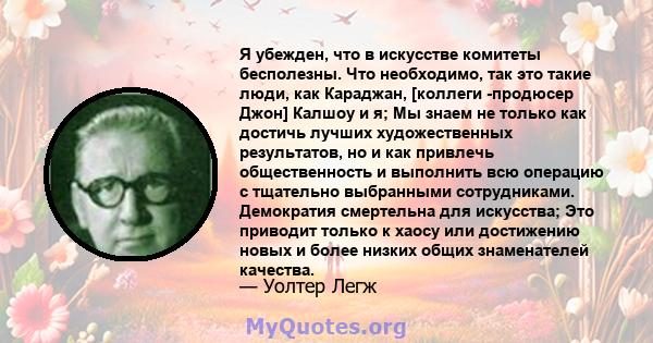 Я убежден, что в искусстве комитеты бесполезны. Что необходимо, так это такие люди, как Караджан, [коллеги -продюсер Джон] Калшоу и я; Мы знаем не только как достичь лучших художественных результатов, но и как привлечь