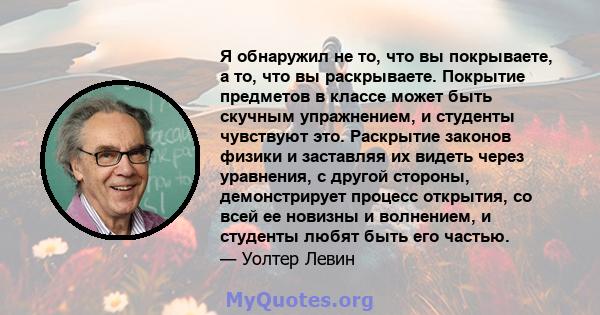 Я обнаружил не то, что вы покрываете, а то, что вы раскрываете. Покрытие предметов в классе может быть скучным упражнением, и студенты чувствуют это. Раскрытие законов физики и заставляя их видеть через уравнения, с