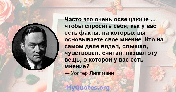 Часто это очень освещающе ... чтобы спросить себя, как у вас есть факты, на которых вы основываете свое мнение. Кто на самом деле видел, слышал, чувствовал, считал, назвал эту вещь, о которой у вас есть мнение?