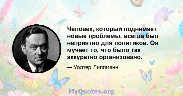 Человек, который поднимает новые проблемы, всегда был неприятно для политиков. Он мучает то, что было так аккуратно организовано.