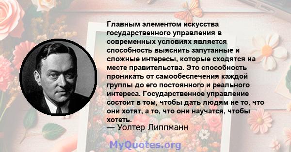 Главным элементом искусства государственного управления в современных условиях является способность выяснить запутанные и сложные интересы, которые сходятся на месте правительства. Это способность проникать от