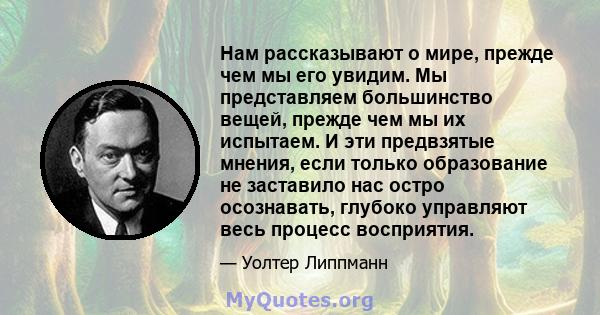 Нам рассказывают о мире, прежде чем мы его увидим. Мы представляем большинство вещей, прежде чем мы их испытаем. И эти предвзятые мнения, если только образование не заставило нас остро осознавать, глубоко управляют весь 