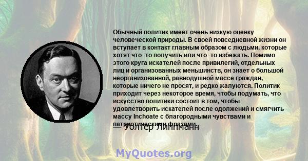 Обычный политик имеет очень низкую оценку человеческой природы. В своей повседневной жизни он вступает в контакт главным образом с людьми, которые хотят что -то получить или что -то избежать. Помимо этого круга