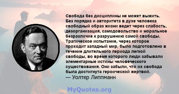 Свобода без дисциплины не может выжить. Без порядка и авторитета в духе человека свободный образ жизни ведет через слабость, дезорганизация, самодовольство и моральное безразличие к разрушению самой свободы. Трагическое 