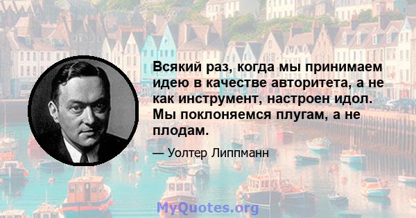 Всякий раз, когда мы принимаем идею в качестве авторитета, а не как инструмент, настроен идол. Мы поклоняемся плугам, а не плодам.