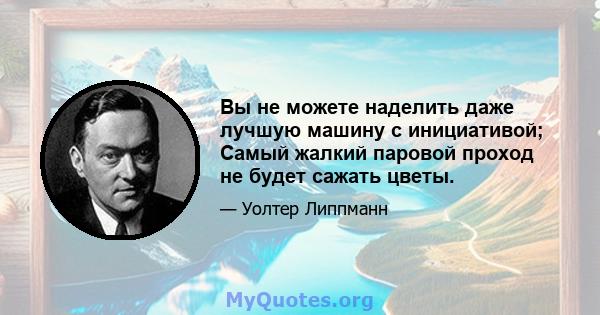 Вы не можете наделить даже лучшую машину с инициативой; Самый жалкий паровой проход не будет сажать цветы.