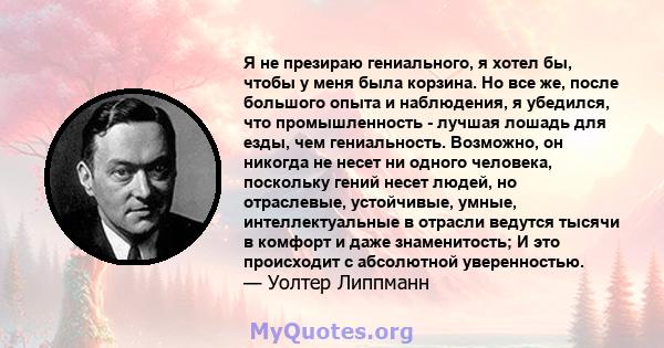 Я не презираю гениального, я хотел бы, чтобы у меня была корзина. Но все же, после большого опыта и наблюдения, я убедился, что промышленность - лучшая лошадь для езды, чем гениальность. Возможно, он никогда не несет ни 