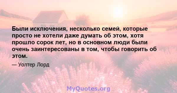 Были исключения, несколько семей, которые просто не хотели даже думать об этом, хотя прошло сорок лет, но в основном люди были очень заинтересованы в том, чтобы говорить об этом.