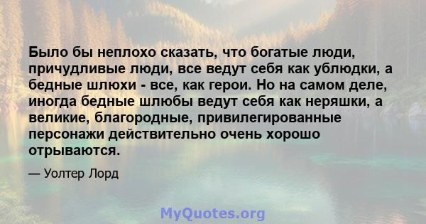 Было бы неплохо сказать, что богатые люди, причудливые люди, все ведут себя как ублюдки, а бедные шлюхи - все, как герои. Но на самом деле, иногда бедные шлюбы ведут себя как неряшки, а великие, благородные,