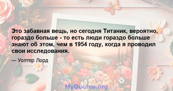 Это забавная вещь, но сегодня Титаник, вероятно, гораздо больше - то есть люди гораздо больше знают об этом, чем в 1954 году, когда я проводил свои исследования.