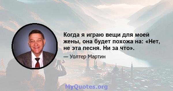 Когда я играю вещи для моей жены, она будет похожа на: «Нет, не эта песня. Ни за что».