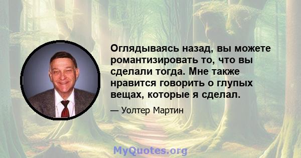 Оглядываясь назад, вы можете романтизировать то, что вы сделали тогда. Мне также нравится говорить о глупых вещах, которые я сделал.