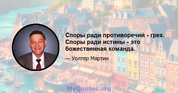 Споры ради противоречий - грех. Споры ради истины - это божественная команда.