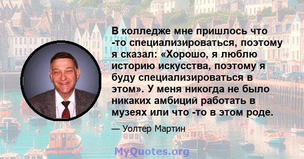 В колледже мне пришлось что -то специализироваться, поэтому я сказал: «Хорошо, я люблю историю искусства, поэтому я буду специализироваться в этом». У меня никогда не было никаких амбиций работать в музеях или что -то в 