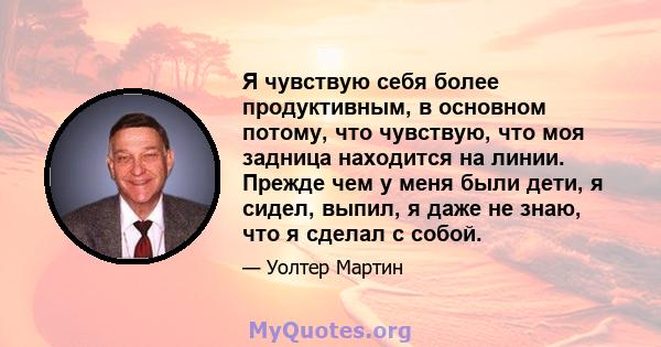 Я чувствую себя более продуктивным, в основном потому, что чувствую, что моя задница находится на линии. Прежде чем у меня были дети, я сидел, выпил, я даже не знаю, что я сделал с собой.