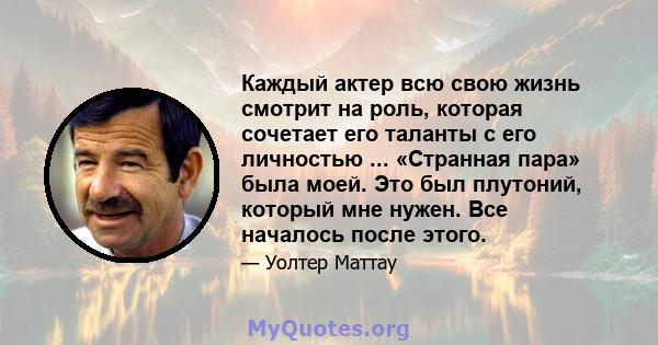 Каждый актер всю свою жизнь смотрит на роль, которая сочетает его таланты с его личностью ... «Странная пара» была моей. Это был плутоний, который мне нужен. Все началось после этого.