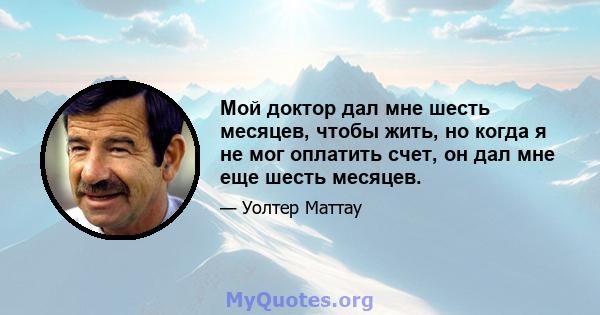 Мой доктор дал мне шесть месяцев, чтобы жить, но когда я не мог оплатить счет, он дал мне еще шесть месяцев.