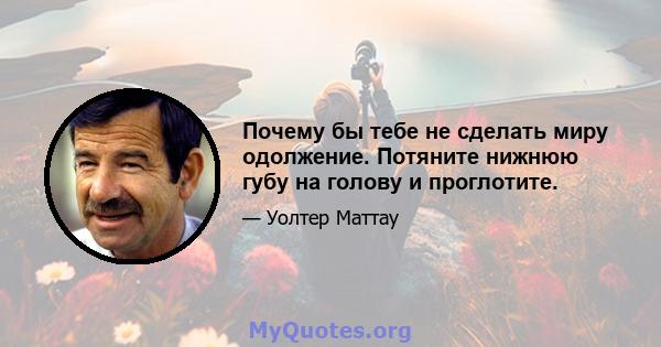 Почему бы тебе не сделать миру одолжение. Потяните нижнюю губу на голову и проглотите.