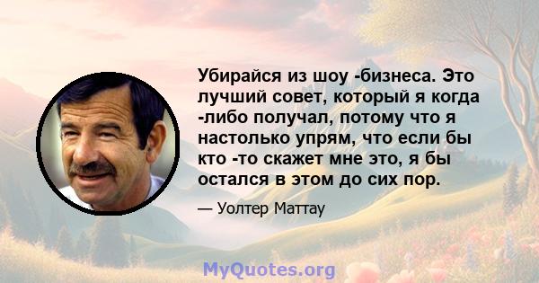 Убирайся из шоу -бизнеса. Это лучший совет, который я когда -либо получал, потому что я настолько упрям, что если бы кто -то скажет мне это, я бы остался в этом до сих пор.