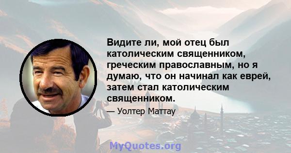 Видите ли, мой отец был католическим священником, греческим православным, но я думаю, что он начинал как еврей, затем стал католическим священником.