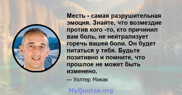 Месть - самая разрушительная эмоция. Знайте, что возмездие против кого -то, кто причинил вам боль, не нейтрализует горечь вашей боли. Он будет питаться у тебя. Будьте позитивно и помните, что прошлое не может быть