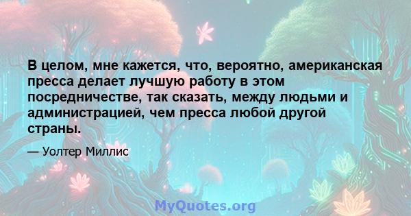 В целом, мне кажется, что, вероятно, американская пресса делает лучшую работу в этом посредничестве, так сказать, между людьми и администрацией, чем пресса любой другой страны.