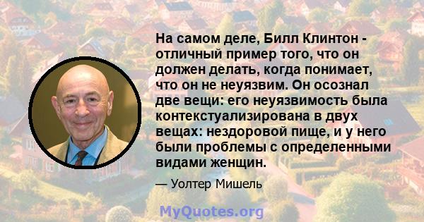 На самом деле, Билл Клинтон - отличный пример того, что он должен делать, когда понимает, что он не неуязвим. Он осознал две вещи: его неуязвимость была контекстуализирована в двух вещах: нездоровой пище, и у него были