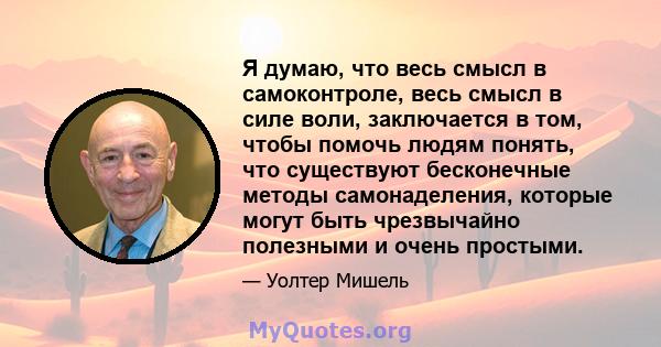 Я думаю, что весь смысл в самоконтроле, весь смысл в силе воли, заключается в том, чтобы помочь людям понять, что существуют бесконечные методы самонаделения, которые могут быть чрезвычайно полезными и очень простыми.