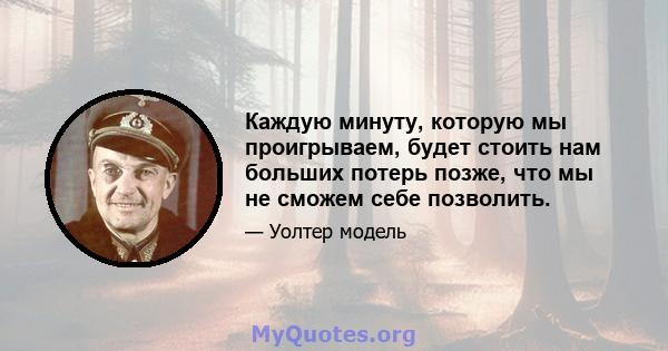 Каждую минуту, которую мы проигрываем, будет стоить нам больших потерь позже, что мы не сможем себе позволить.