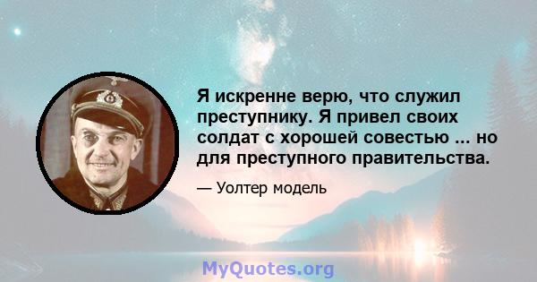 Я искренне верю, что служил преступнику. Я привел своих солдат с хорошей совестью ... но для преступного правительства.