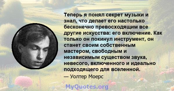 Теперь я понял секрет музыки и знал, что делает его настолько бесконечно превосходящим все другие искусства: его включение. Как только он покинул инструмент, он станет своим собственным мастером, свободным и независимым 