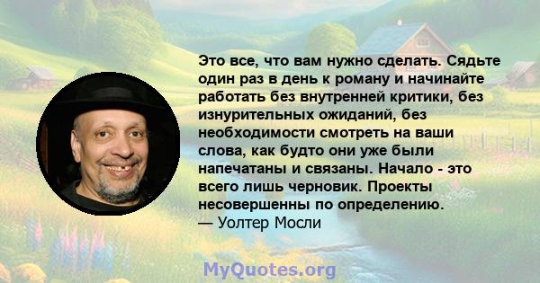 Это все, что вам нужно сделать. Сядьте один раз в день к роману и начинайте работать без внутренней критики, без изнурительных ожиданий, без необходимости смотреть на ваши слова, как будто они уже были напечатаны и