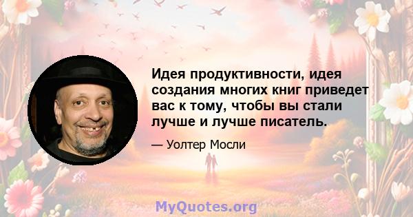 Идея продуктивности, идея создания многих книг приведет вас к тому, чтобы вы стали лучше и лучше писатель.