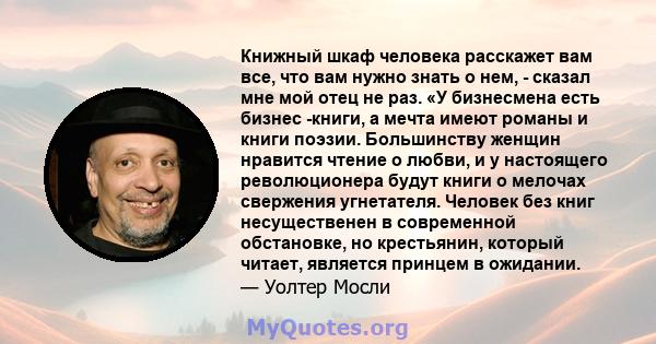 Книжный шкаф человека расскажет вам все, что вам нужно знать о нем, - сказал мне мой отец не раз. «У бизнесмена есть бизнес -книги, а мечта имеют романы и книги поэзии. Большинству женщин нравится чтение о любви, и у