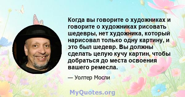 Когда вы говорите о художниках и говорите о художниках рисовать шедевры, нет художника, который нарисовал только одну картину, и это был шедевр. Вы должны сделать целую кучу картин, чтобы добраться до места освоения