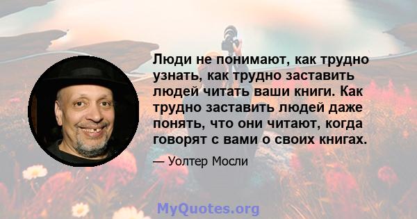 Люди не понимают, как трудно узнать, как трудно заставить людей читать ваши книги. Как трудно заставить людей даже понять, что они читают, когда говорят с вами о своих книгах.