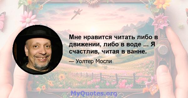 Мне нравится читать либо в движении, либо в воде ... Я счастлив, читая в ванне.