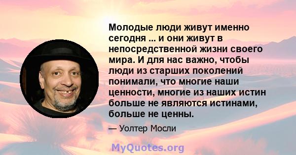 Молодые люди живут именно сегодня ... и они живут в непосредственной жизни своего мира. И для нас важно, чтобы люди из старших поколений понимали, что многие наши ценности, многие из наших истин больше не являются