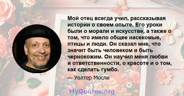 Мой отец всегда учил, рассказывая истории о своем опыте. Его уроки были о морали и искусстве, а также о том, что имело общее насекомые, птицы и люди. Он сказал мне, что значит быть человеком и быть чернокожим. Он научил 