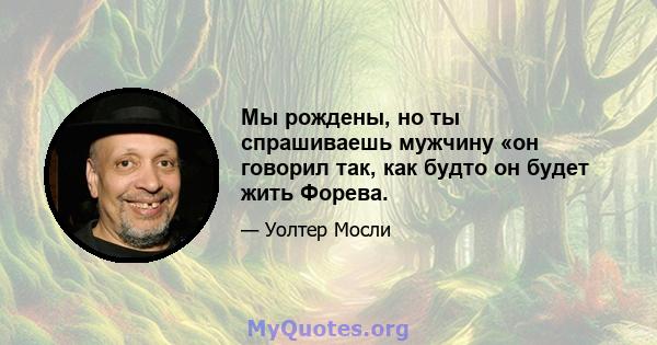 Мы рождены, но ты спрашиваешь мужчину «он говорил так, как будто он будет жить Форева.