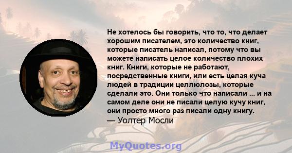 Не хотелось бы говорить, что то, что делает хорошим писателем, это количество книг, которые писатель написал, потому что вы можете написать целое количество плохих книг. Книги, которые не работают, посредственные книги, 