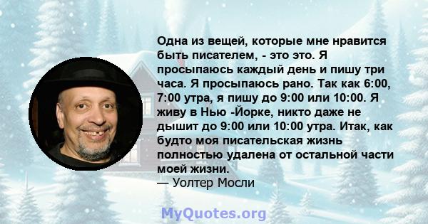 Одна из вещей, которые мне нравится быть писателем, - это это. Я просыпаюсь каждый день и пишу три часа. Я просыпаюсь рано. Так как 6:00, 7:00 утра, я пишу до 9:00 или 10:00. Я живу в Нью -Йорке, никто даже не дышит до