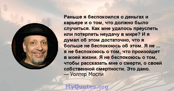 Раньше я беспокоился о деньгах и карьере и о том, что должно было случиться. Как мне удалось преуспеть или потерпеть неудачу в мире? И я думал об этом достаточно, что я больше не беспокоюсь об этом. Я не ... я не