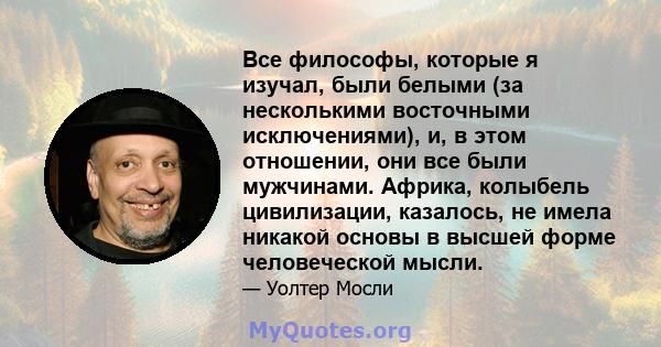 Все философы, которые я изучал, были белыми (за несколькими восточными исключениями), и, в этом отношении, они все были мужчинами. Африка, колыбель цивилизации, казалось, не имела никакой основы в высшей форме