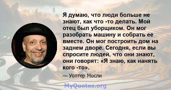 Я думаю, что люди больше не знают, как что -то делать. Мой отец был уборщиком. Он мог разобрать машину и собрать ее вместе. Он мог построить дом на заднем дворе. Сегодня, если вы спросите людей, что они знают, они