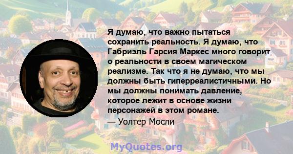 Я думаю, что важно пытаться сохранить реальность. Я думаю, что Габриэль Гарсия Маркес много говорит о реальности в своем магическом реализме. Так что я не думаю, что мы должны быть гиперреалистичными. Но мы должны