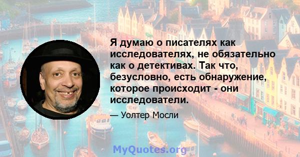 Я думаю о писателях как исследователях, не обязательно как о детективах. Так что, безусловно, есть обнаружение, которое происходит - они исследователи.