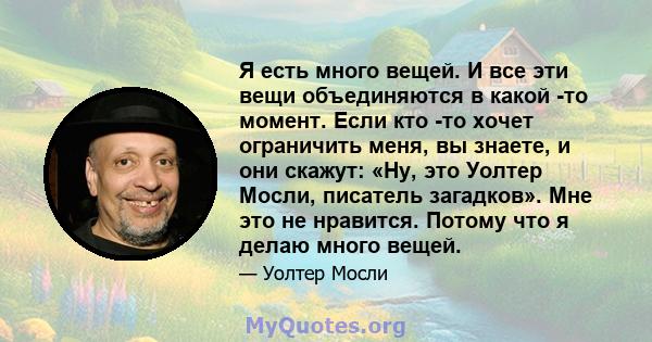 Я есть много вещей. И все эти вещи объединяются в какой -то момент. Если кто -то хочет ограничить меня, вы знаете, и они скажут: «Ну, это Уолтер Мосли, писатель загадков». Мне это не нравится. Потому что я делаю много