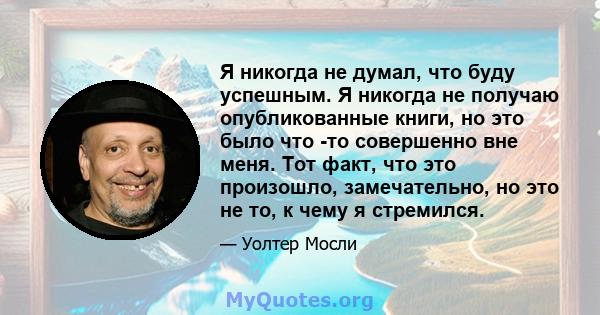 Я никогда не думал, что буду успешным. Я никогда не получаю опубликованные книги, но это было что -то совершенно вне меня. Тот факт, что это произошло, замечательно, но это не то, к чему я стремился.