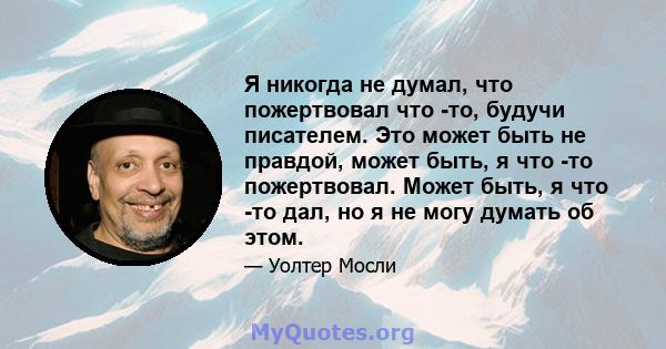 Я никогда не думал, что пожертвовал что -то, будучи писателем. Это может быть не правдой, может быть, я что -то пожертвовал. Может быть, я что -то дал, но я не могу думать об этом.